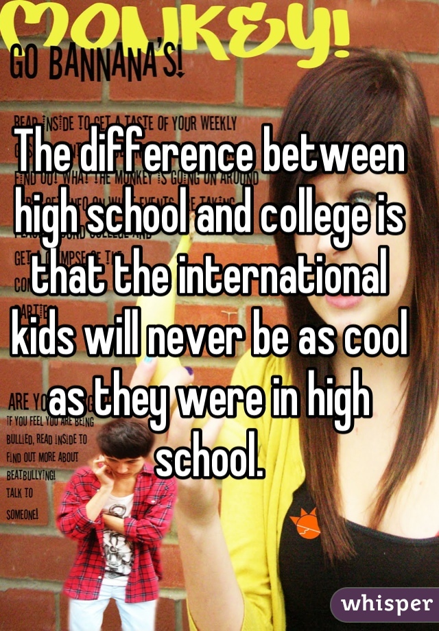 The difference between high school and college is that the international kids will never be as cool as they were in high school.