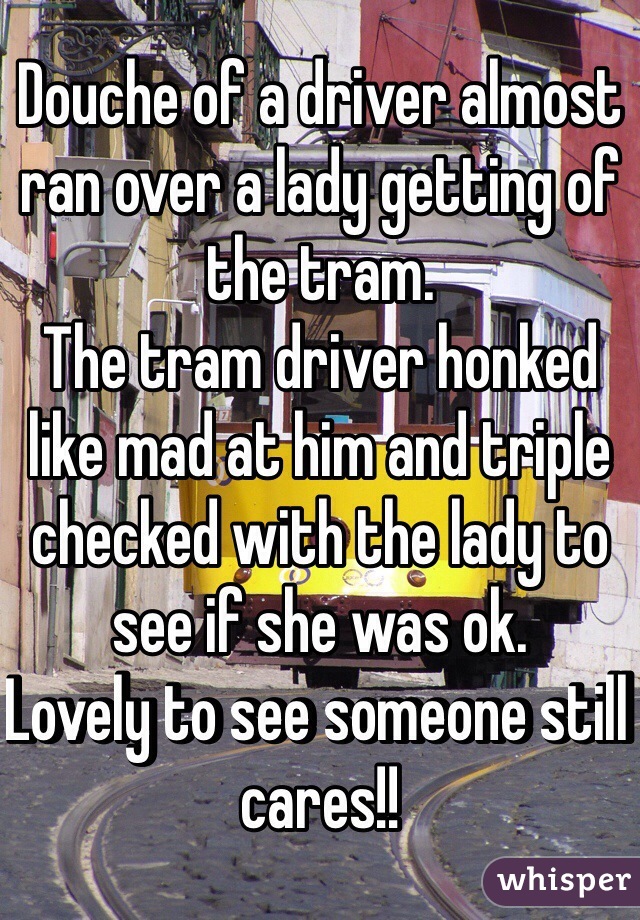 Douche of a driver almost ran over a lady getting of the tram.
The tram driver honked like mad at him and triple checked with the lady to see if she was ok. 
Lovely to see someone still cares!! 
