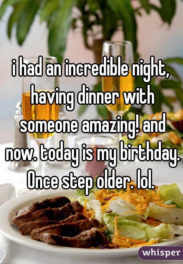 i had an incredible night, having dinner with someone amazing! and now. today is my birthday. Once step older. lol. 