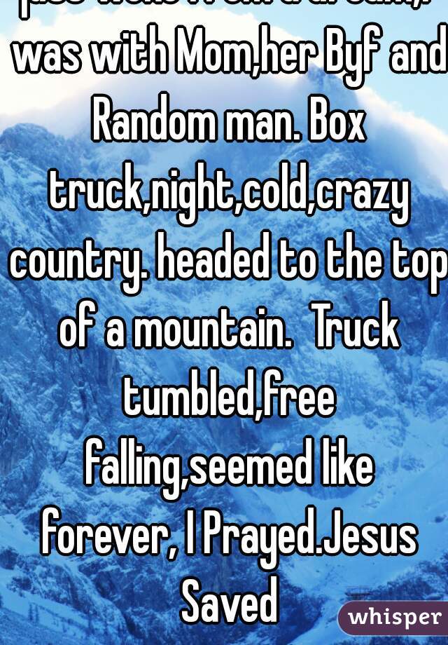 just woke from a dream,I was with Mom,her Byf and Random man. Box truck,night,cold,crazy country. headed to the top of a mountain.  Truck tumbled,free falling,seemed like forever, I Prayed.Jesus Saved