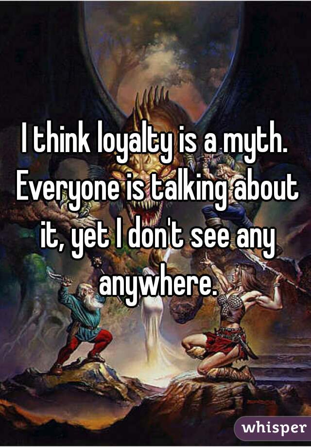 I think loyalty is a myth. Everyone is talking about it, yet I don't see any anywhere.