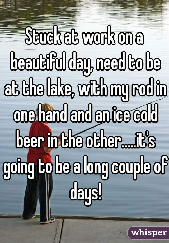Stuck at work on a beautiful day, need to be at the lake, with my rod in one hand and an ice cold beer in the other.....it's going to be a long couple of days!