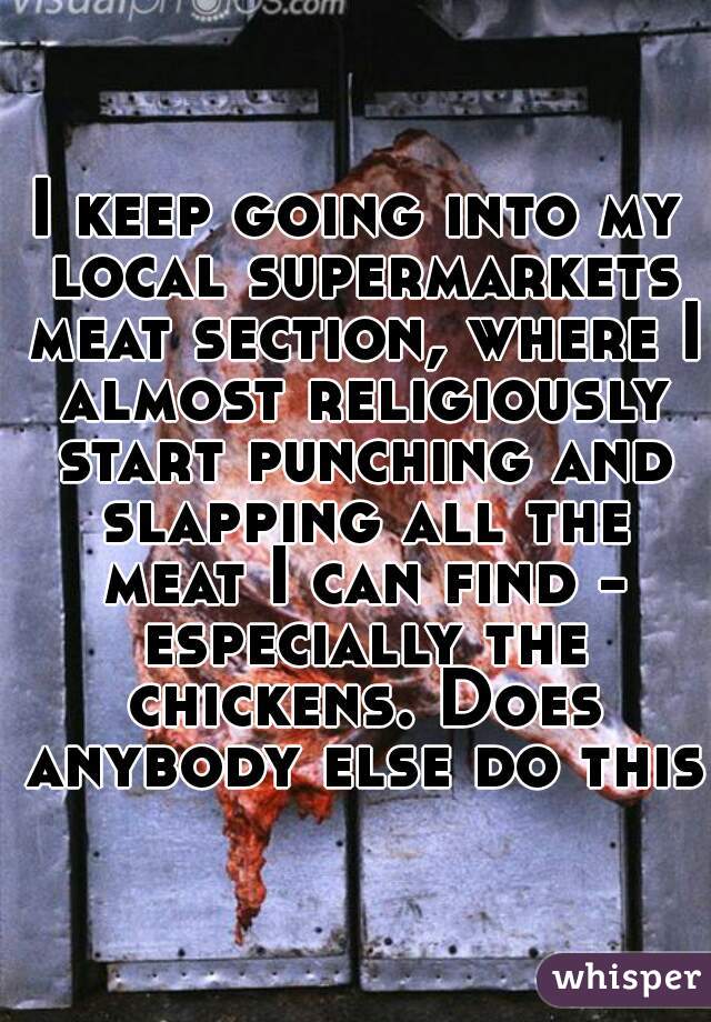 I keep going into my local supermarkets meat section, where I almost religiously start punching and slapping all the meat I can find - especially the chickens. Does anybody else do this?