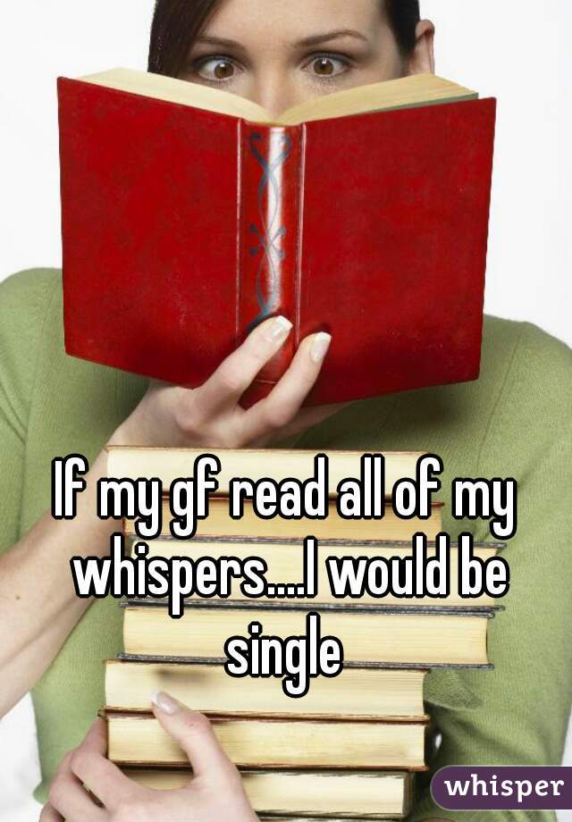 If my gf read all of my whispers....I would be
 single 