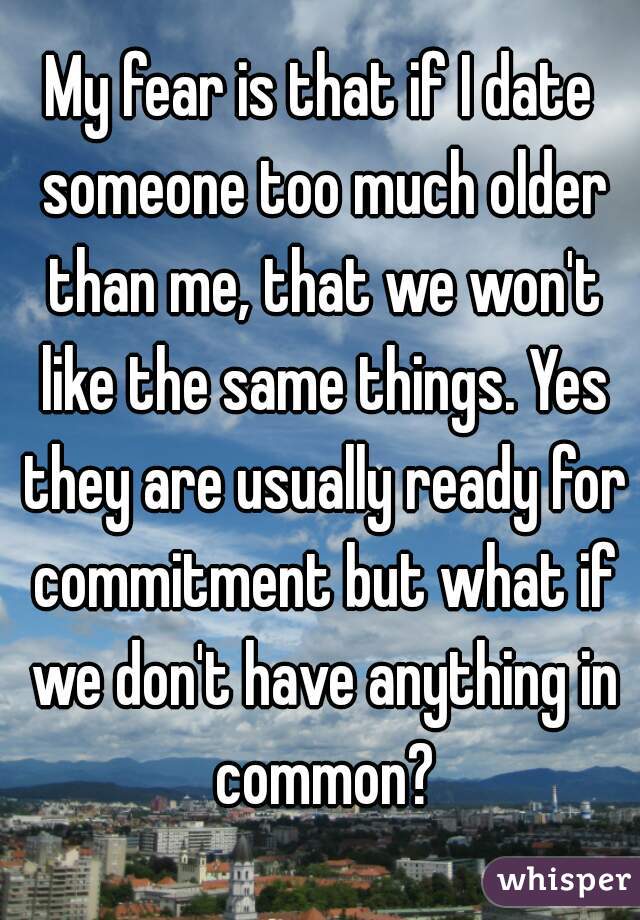 My fear is that if I date someone too much older than me, that we won't like the same things. Yes they are usually ready for commitment but what if we don't have anything in common?