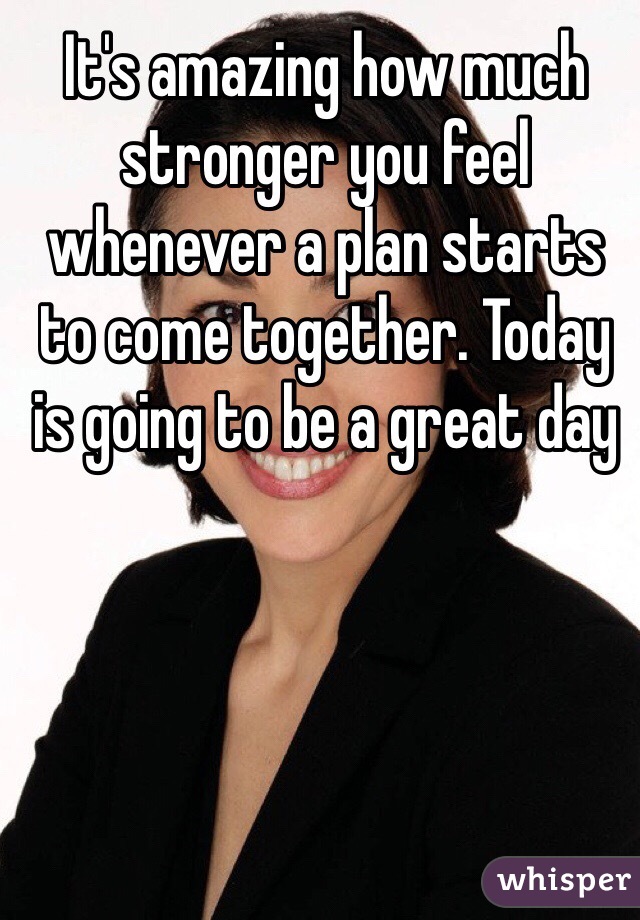 It's amazing how much stronger you feel whenever a plan starts to come together. Today is going to be a great day 