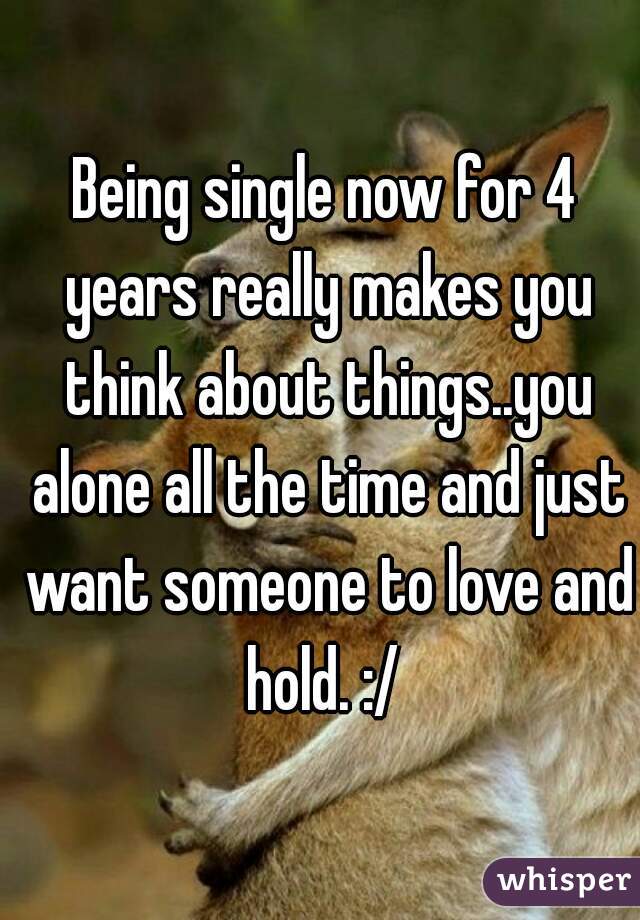 Being single now for 4 years really makes you think about things..you alone all the time and just want someone to love and hold. :/ 