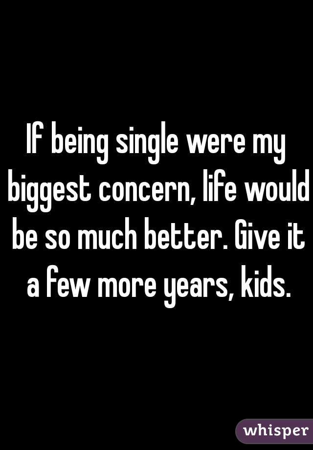 If being single were my biggest concern, life would be so much better. Give it a few more years, kids.