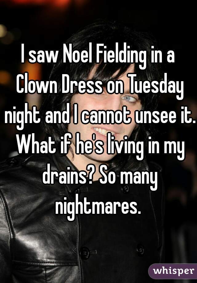 I saw Noel Fielding in a Clown Dress on Tuesday night and I cannot unsee it. What if he's living in my drains? So many nightmares. 