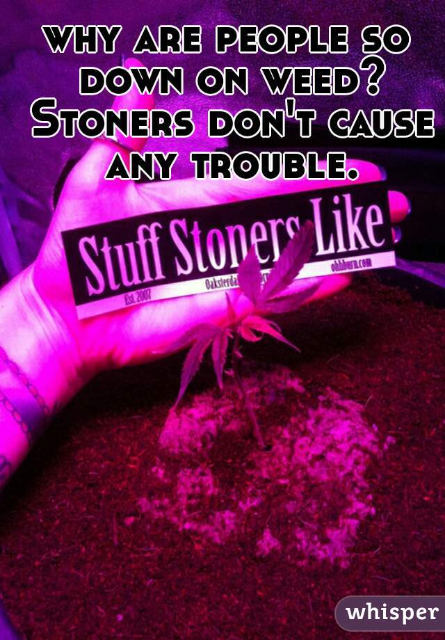 why are people so down on weed? Stoners don't cause any trouble.
