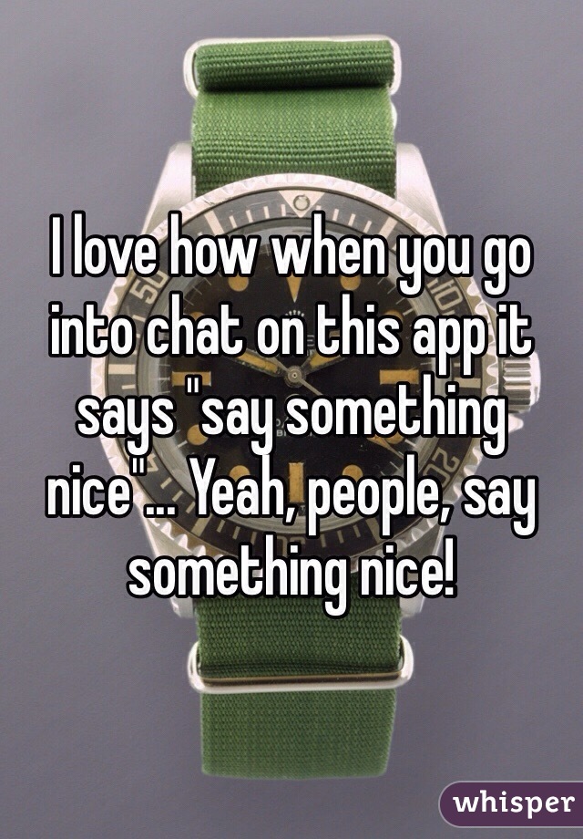 I love how when you go into chat on this app it says "say something nice"... Yeah, people, say something nice!