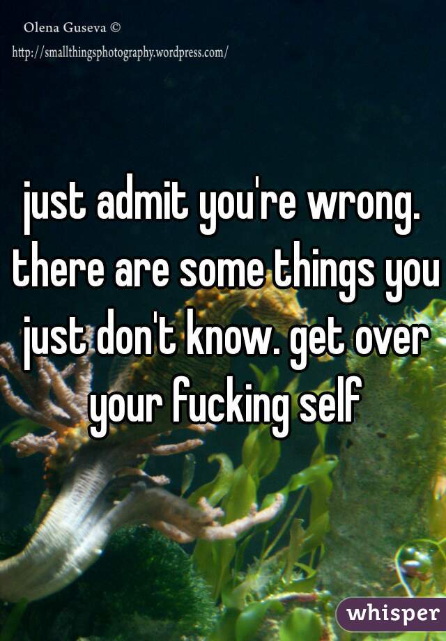 just admit you're wrong. there are some things you just don't know. get over your fucking self