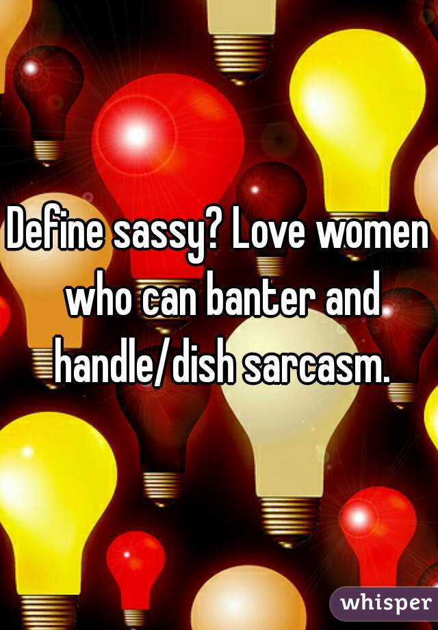 Define sassy? Love women who can banter and handle/dish sarcasm.
