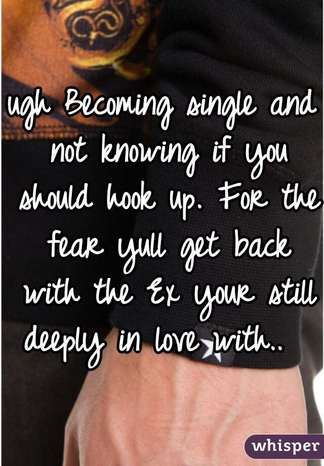 ugh Becoming single and not knowing if you should hook up. For the fear yull get back with the Ex your still deeply in love with..  