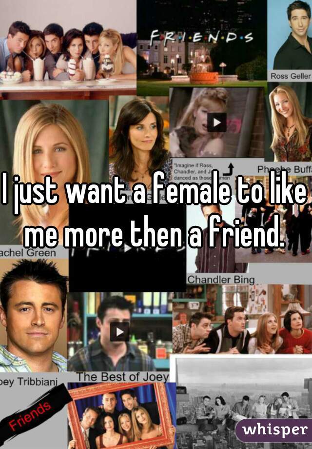 I just want a female to like me more then a friend. 