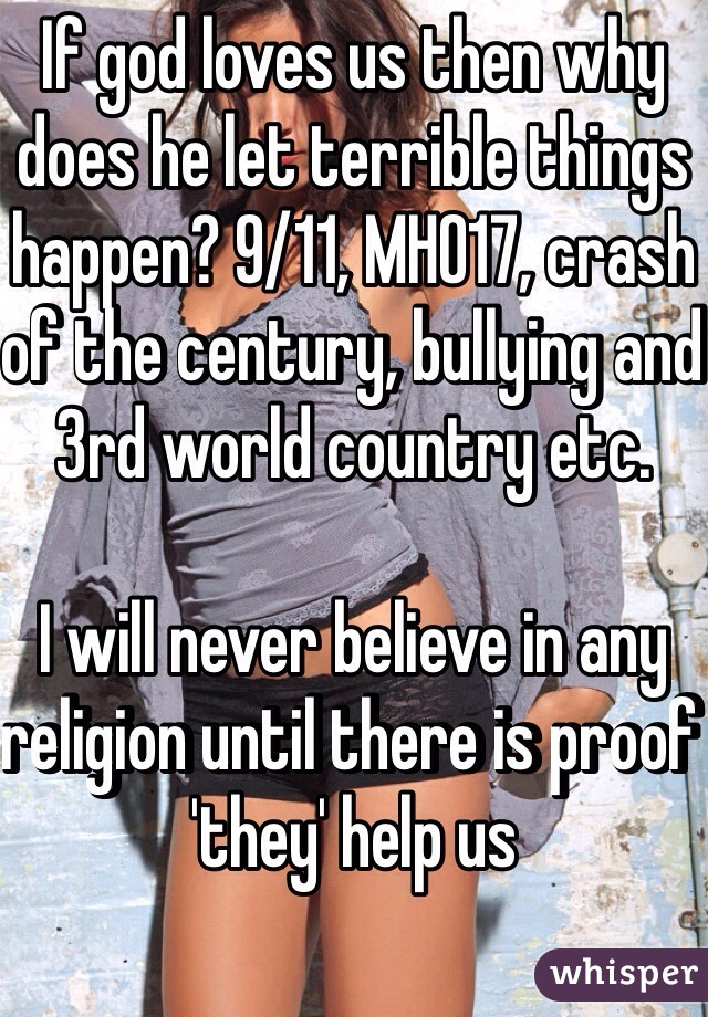 If god loves us then why does he let terrible things happen? 9/11, MH017, crash of the century, bullying and 3rd world country etc.

I will never believe in any religion until there is proof 'they' help us 
