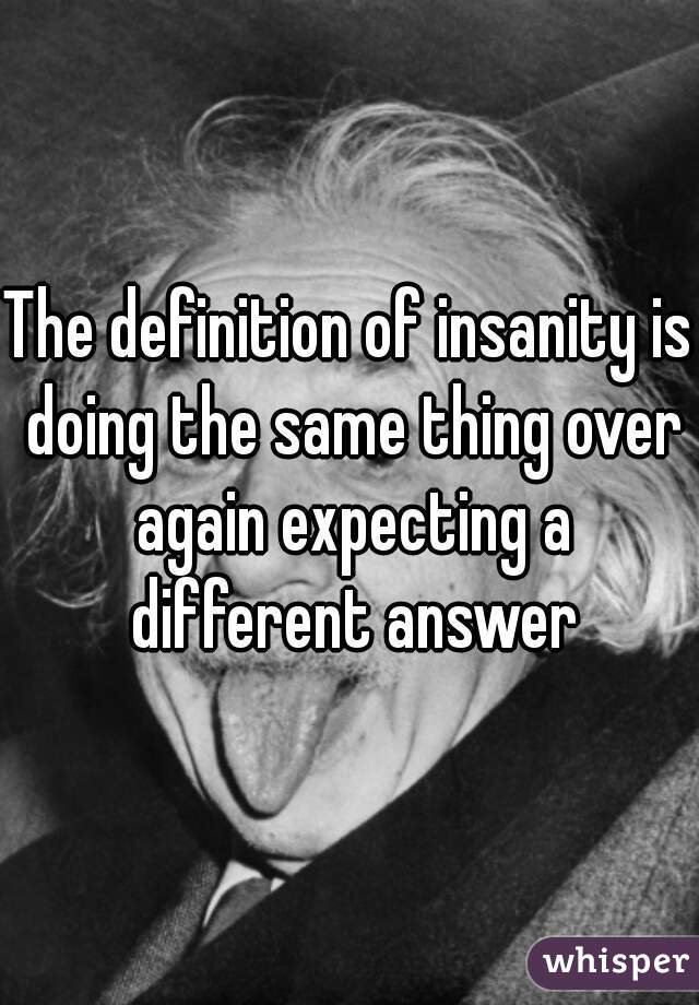The definition of insanity is doing the same thing over again expecting a different answer