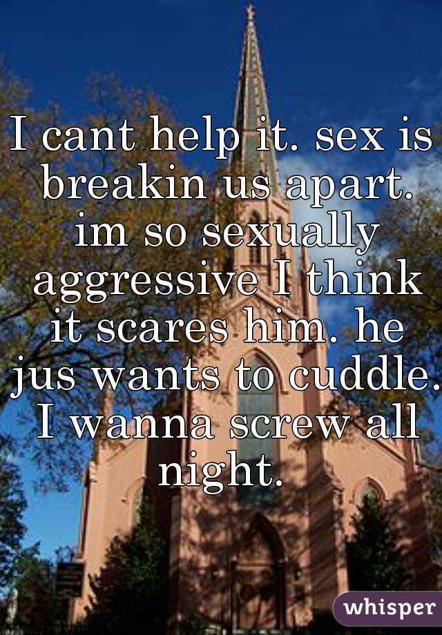 I cant help it. sex is breakin us apart. im so sexually aggressive I think it scares him. he jus wants to cuddle. I wanna screw all night. 