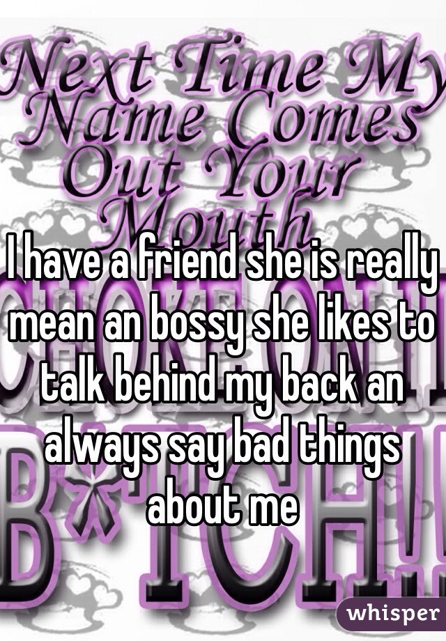 I have a friend she is really mean an bossy she likes to talk behind my back an always say bad things about me
