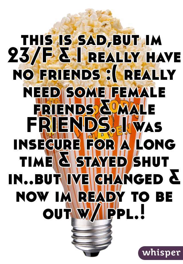 this is sad,but im 23/F & I really have no friends :( really need some female friends & male FRIENDS. I was insecure for a long time & stayed shut in..but ive changed & now im ready to be out w/ ppl.!