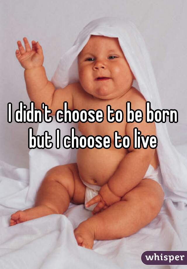 I didn't choose to be born but I choose to live 