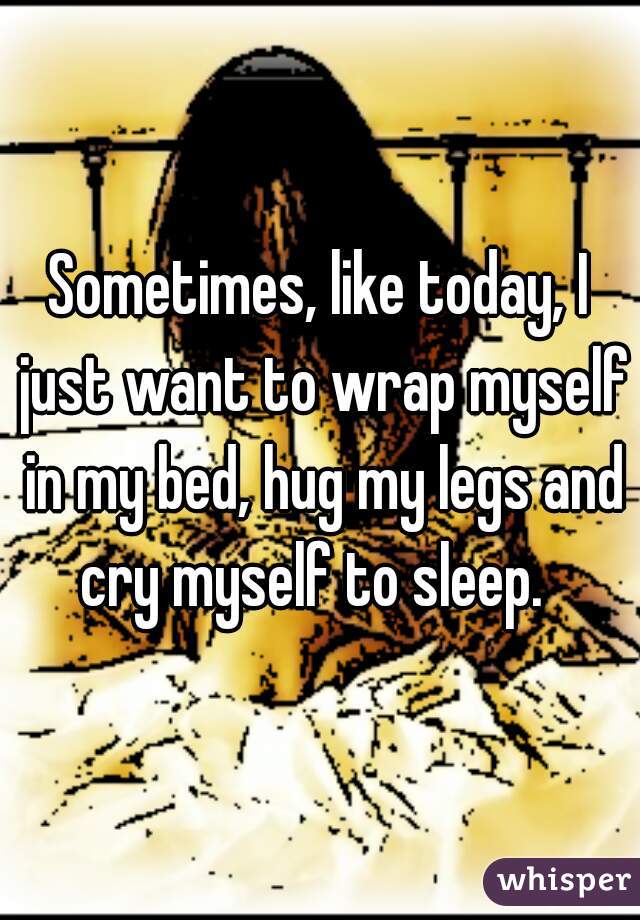 Sometimes, like today, I just want to wrap myself in my bed, hug my legs and cry myself to sleep.  