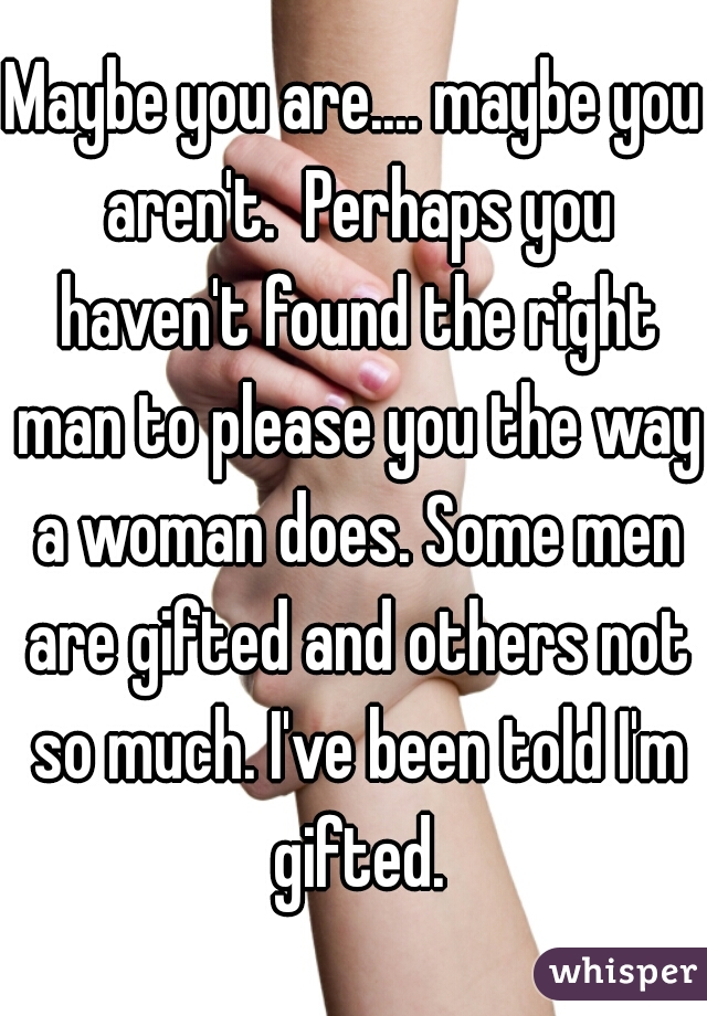 Maybe you are.... maybe you aren't.  Perhaps you haven't found the right man to please you the way a woman does. Some men are gifted and others not so much. I've been told I'm gifted.