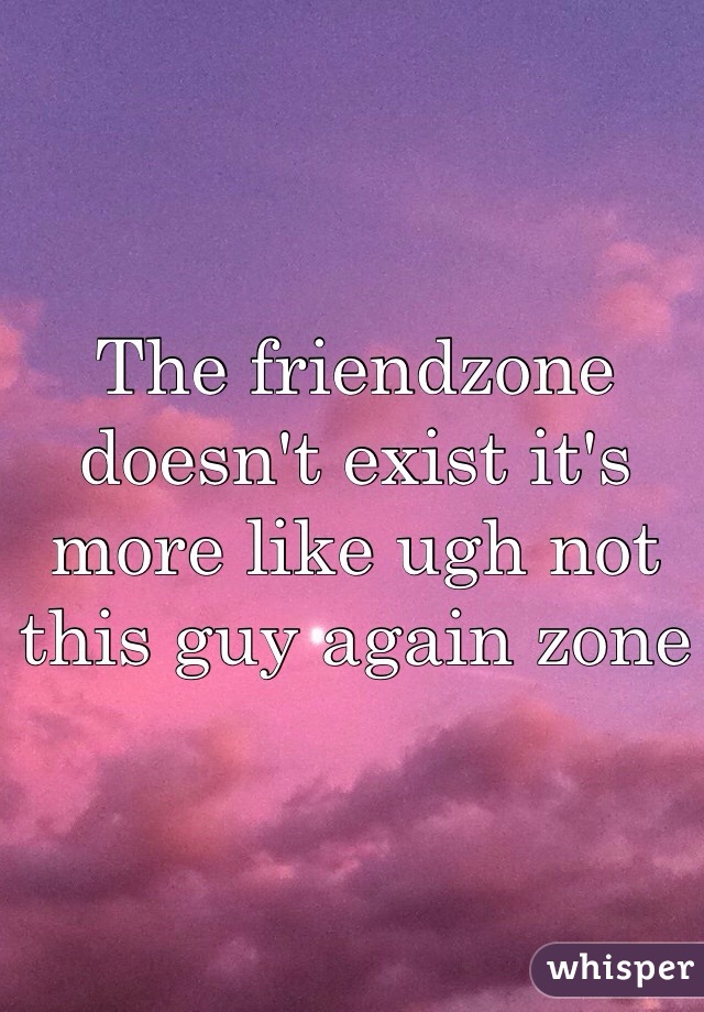 The friendzone doesn't exist it's more like ugh not this guy again zone