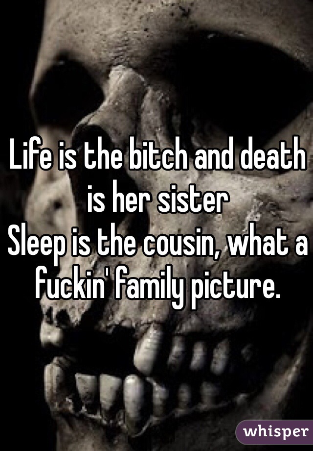 Life is the bitch and death is her sister
Sleep is the cousin, what a fuckin' family picture.