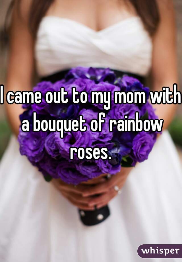 I came out to my mom with a bouquet of rainbow roses. 