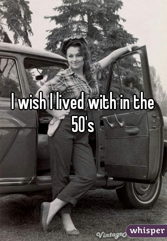 I wish I lived with in the 50's 