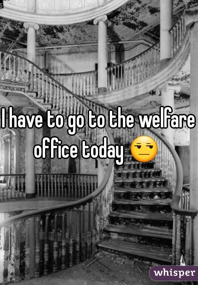 I have to go to the welfare office today 😒   