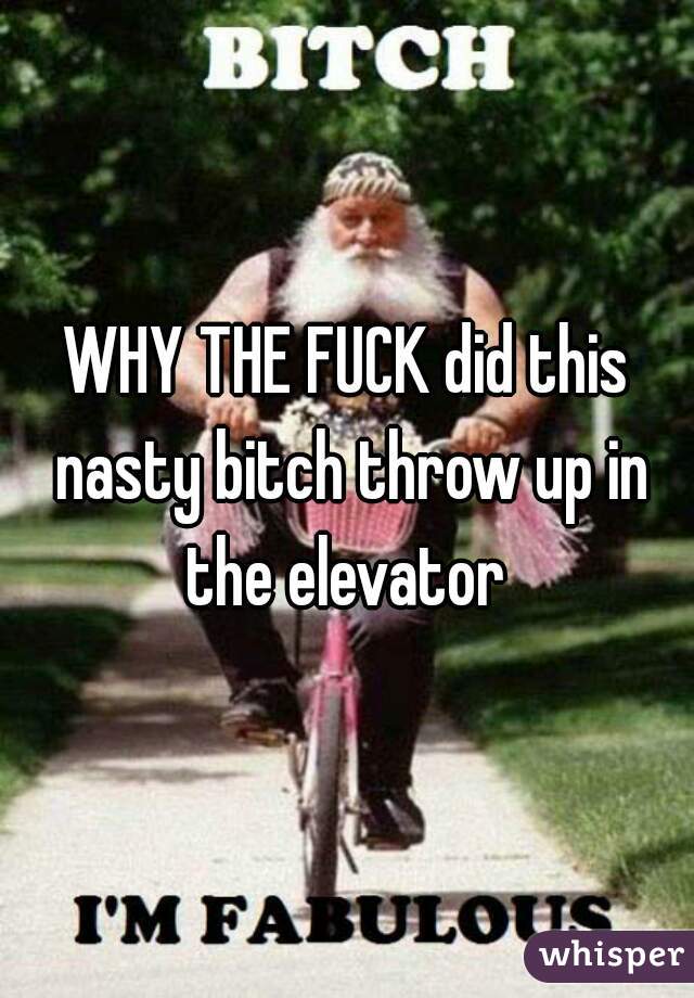 WHY THE FUCK did this nasty bitch throw up in the elevator 