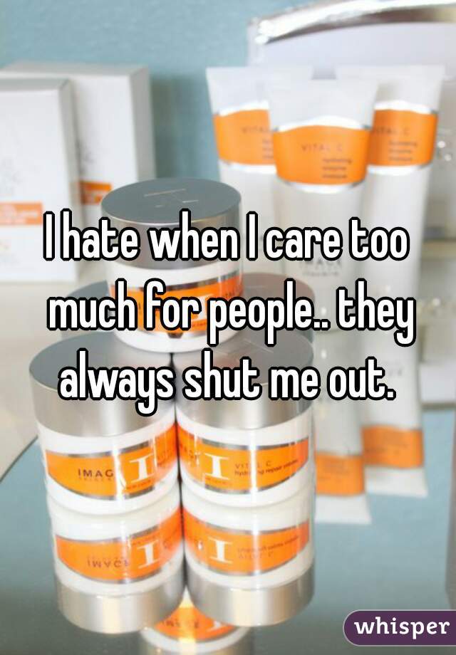 I hate when I care too much for people.. they always shut me out. 