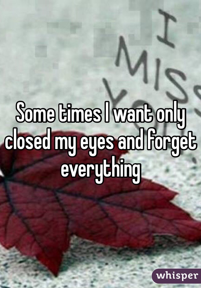 Some times I want only closed my eyes and forget everything 