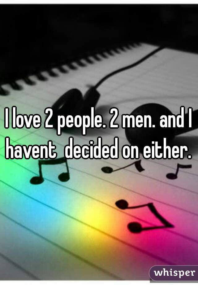 I love 2 people. 2 men. and I havent  decided on either. 