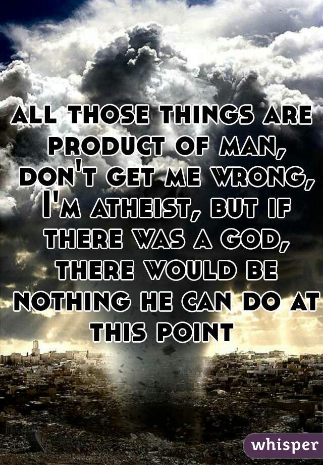 all those things are product of man, don't get me wrong, I'm atheist, but if there was a god, there would be nothing he can do at this point 