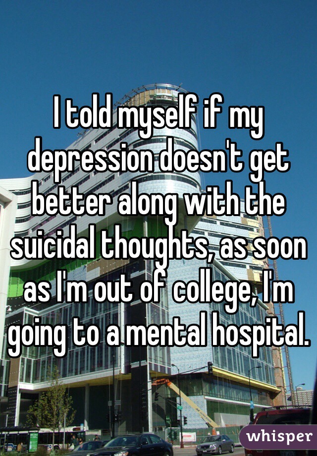 I told myself if my depression doesn't get better along with the suicidal thoughts, as soon as I'm out of college, I'm going to a mental hospital. 