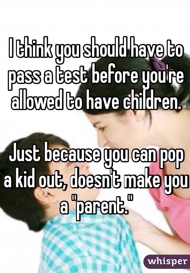 I think you should have to pass a test before you're allowed to have children.

Just because you can pop a kid out, doesn't make you a "parent."