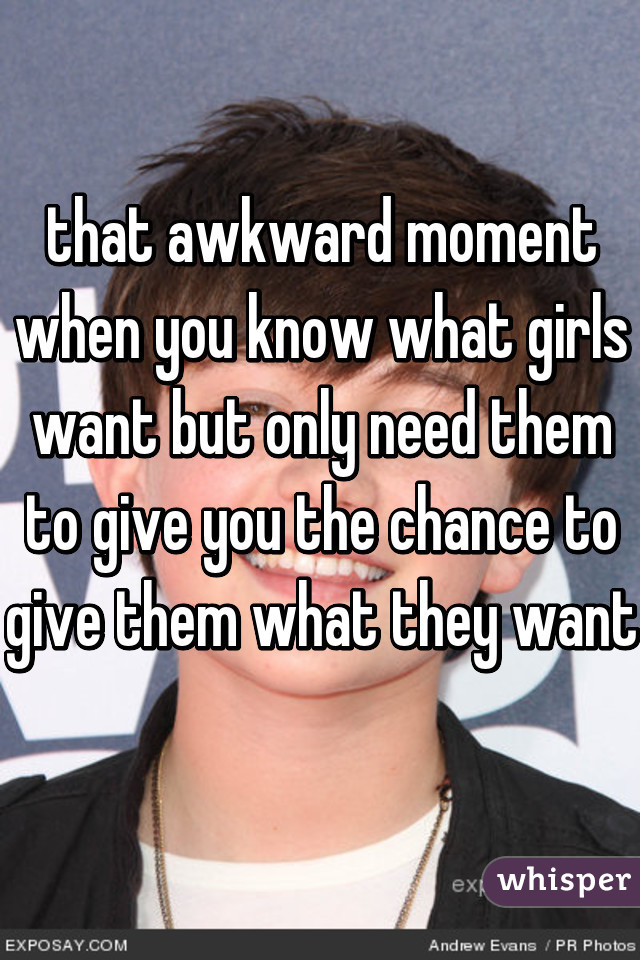 that awkward moment when you know what girls want but only need them to give you the chance to give them what they want 