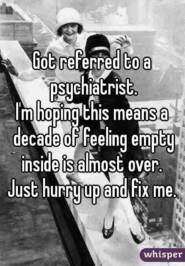 Got referred to a psychiatrist.
I'm hoping this means a decade of feeling empty inside is almost over. 
Just hurry up and fix me.
