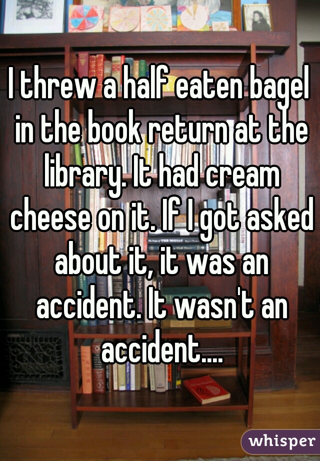 I threw a half eaten bagel in the book return at the library. It had cream cheese on it. If I got asked about it, it was an accident. It wasn't an accident....