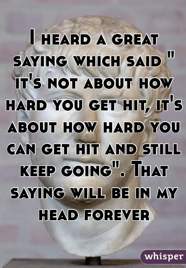 I heard a great saying which said " it's not about how hard you get hit, it's about how hard you can get hit and still keep going". That saying will be in my head forever