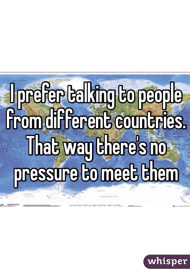 I prefer talking to people from different countries. That way there's no pressure to meet them 