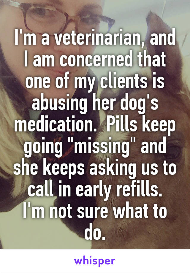 I'm a veterinarian, and I am concerned that one of my clients is abusing her dog's medication.  Pills keep going "missing" and she keeps asking us to call in early refills.
I'm not sure what to do.