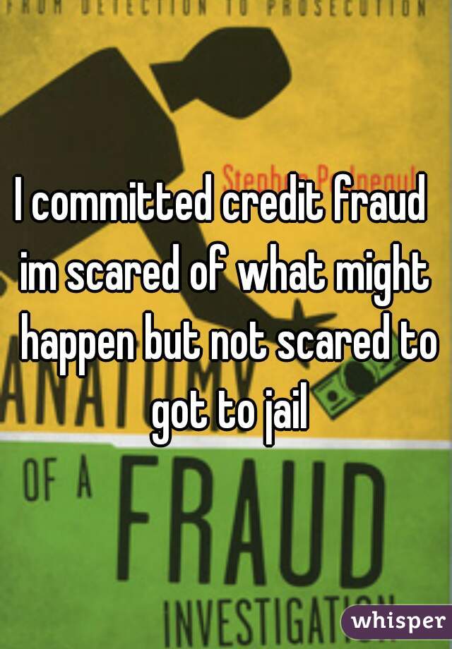 I committed credit fraud 
im scared of what might happen but not scared to got to jail