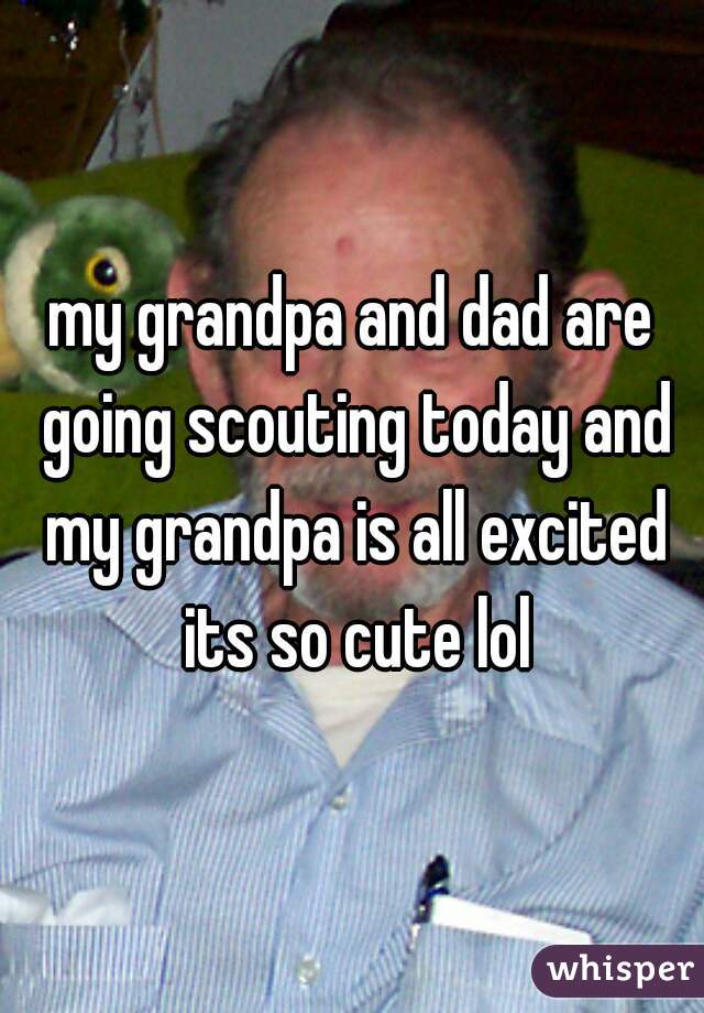 my grandpa and dad are going scouting today and my grandpa is all excited its so cute lol