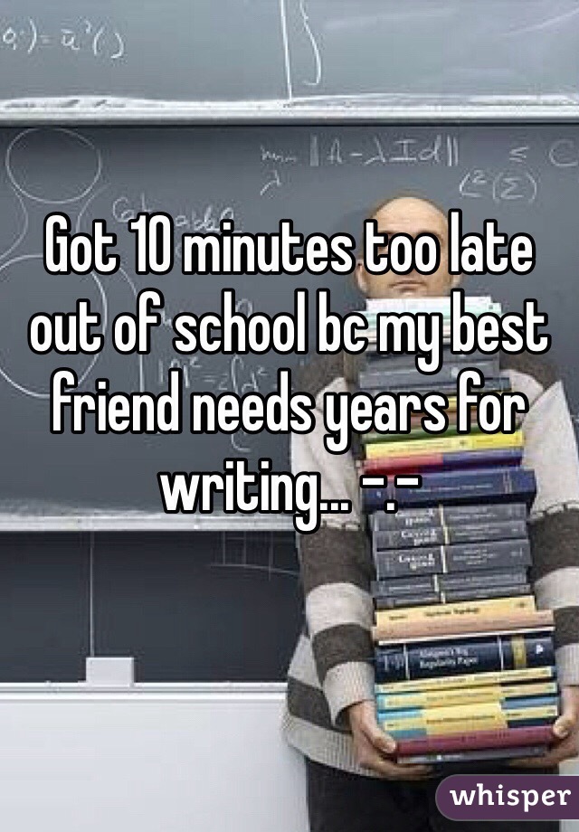 Got 10 minutes too late out of school bc my best friend needs years for writing... -.-
