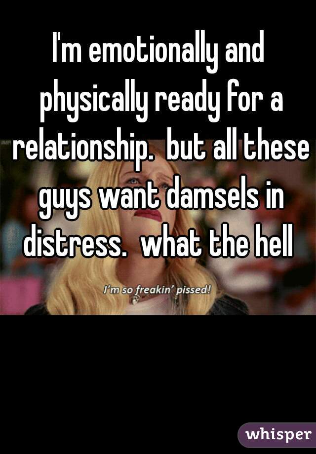 I'm emotionally and physically ready for a relationship.  but all these guys want damsels in distress.  what the hell 