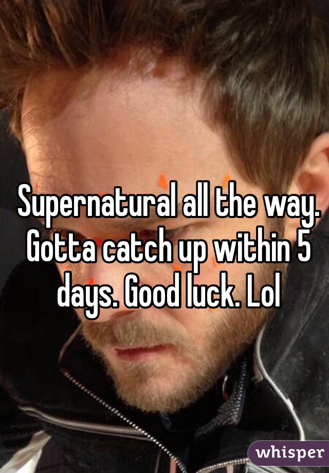 Supernatural all the way. Gotta catch up within 5 days. Good luck. Lol